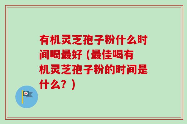 有机灵芝孢子粉什么时间喝好 (佳喝有机灵芝孢子粉的时间是什么？)