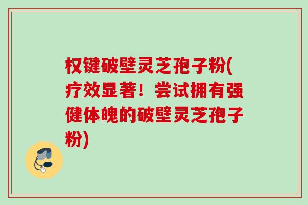 权键破壁灵芝孢子粉(疗效显著！尝试拥有强健体魄的破壁灵芝孢子粉)