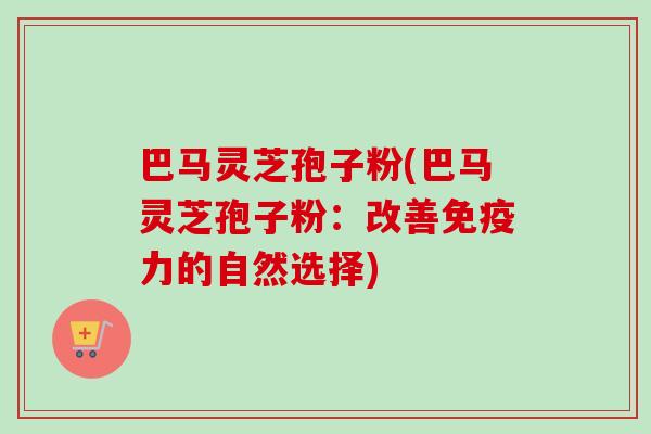 巴马灵芝孢子粉(巴马灵芝孢子粉:改善免疫力的自然选择) 巴马灵芝孢子粉(巴马灵芝孢子粉:改善免疫力的自然选择)