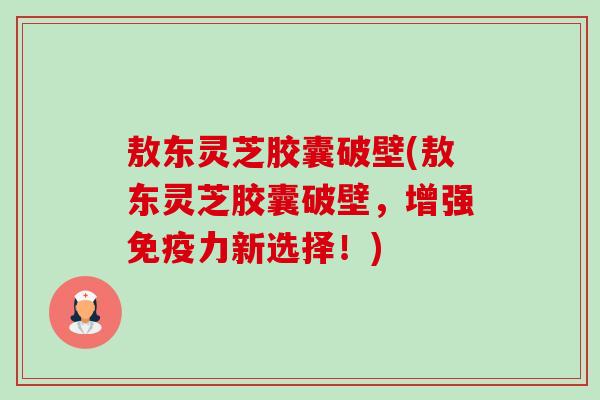 敖东灵芝胶囊破壁(敖东灵芝胶囊破壁,增强免疫力新选择!) 敖东灵芝胶囊破壁(敖东灵芝胶囊破壁,增强免疫力新选择!)