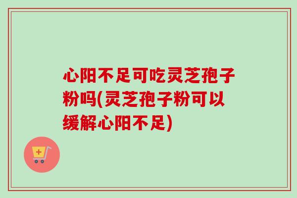 心阳不足可吃灵芝孢子粉吗(灵芝孢子粉可以缓解心阳不足)