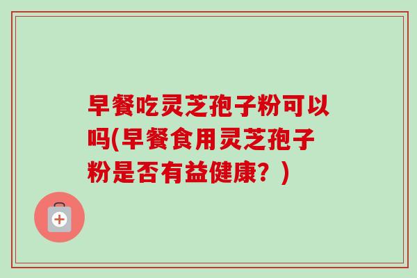 早餐吃灵芝孢子粉可以吗(早餐食用灵芝孢子粉是否有益健康?) 早餐吃灵芝孢子粉可以吗(早餐食用灵芝孢子粉是否有益健康?)