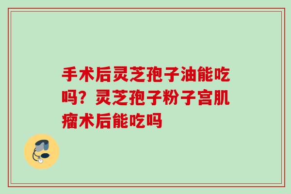 手术后灵芝孢子油能吃吗?灵芝孢子粉子宫术后能吃吗 手术后灵芝孢子油能吃吗?灵芝孢子粉子宫术后能吃吗