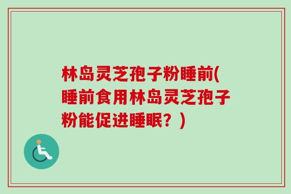 林岛灵芝孢子粉睡前(睡前食用林岛灵芝孢子粉能促进?) 林岛灵芝孢子粉睡前(睡前食用林岛灵芝孢子粉能促进?)
