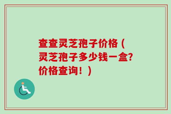 查查灵芝孢子价格 (灵芝孢子多少钱一盒？价格查询！)