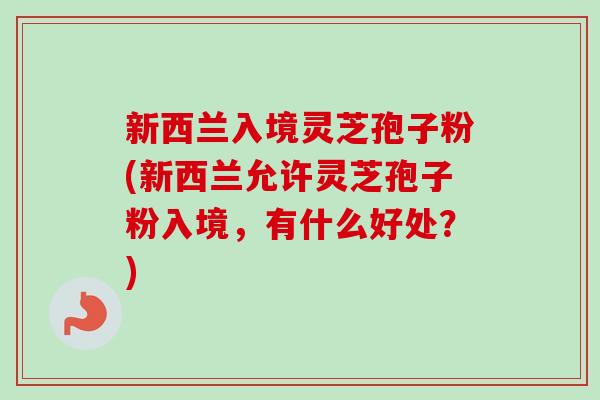 新西兰入境灵芝孢子粉(新西兰允许灵芝孢子粉入境,有什么好处?) 新西兰入境灵芝孢子粉(新西兰允许灵芝孢子粉入境,有什么好处?)