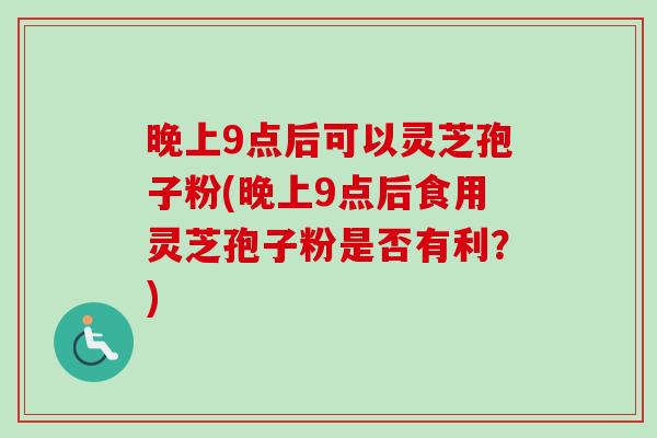 晚上9点后可以灵芝孢子粉(晚上9点后食用灵芝孢子粉是否有利?) 晚上9点后可以灵芝孢子粉(晚上9点后食用灵芝孢子粉是否有利?)