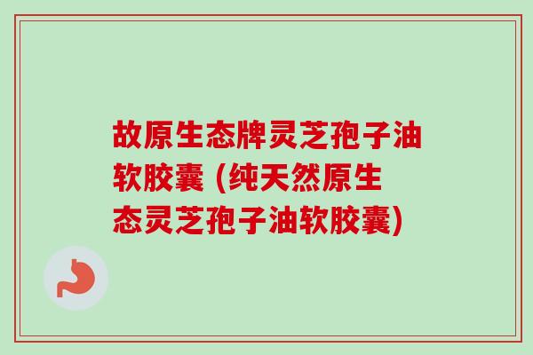 故原生态牌灵芝孢子油软胶囊 (纯天然原生态灵芝孢子油软胶囊) 故原生态牌灵芝孢子油软胶囊 (纯天然原生态灵芝孢子油软胶囊)