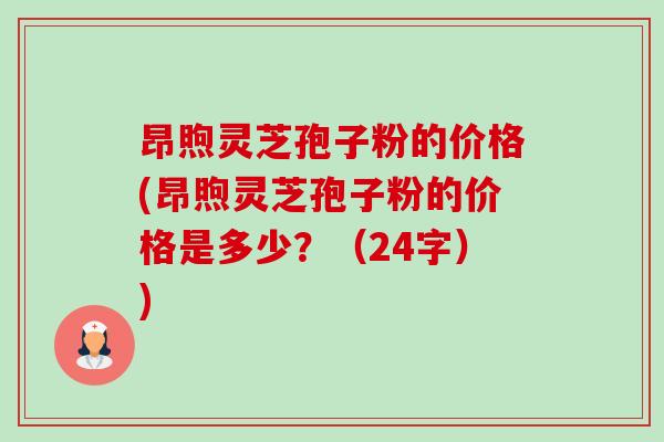 昂煦灵芝孢子粉的价格(昂煦灵芝孢子粉的价格是多少?(24字)) 昂煦灵芝孢子粉的价格(昂煦灵芝孢子粉的价格是多少?(24字))