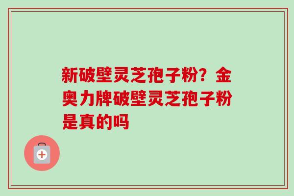 新破壁灵芝孢子粉?金奥力牌破壁灵芝孢子粉是真的吗 新破壁灵芝孢子粉?金奥力牌破壁灵芝孢子粉是真的吗