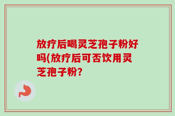 后喝灵芝孢子粉好吗(后可否饮用灵芝孢子粉? 后喝灵芝孢子粉好吗(后可否饮用灵芝孢子粉?