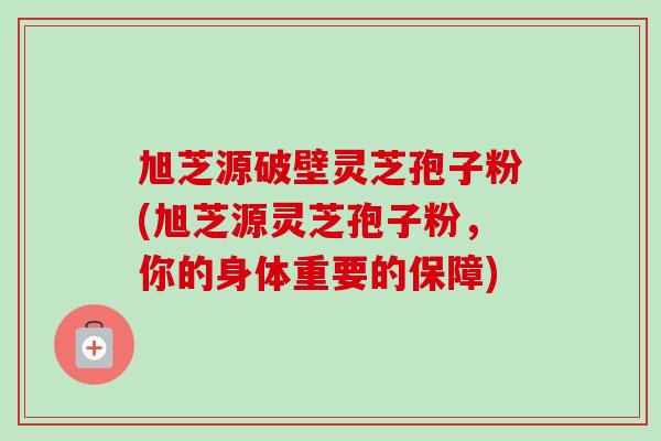 旭芝源破壁灵芝孢子粉(旭芝源灵芝孢子粉,你的身体重要的保障) 旭芝源破壁灵芝孢子粉(旭芝源灵芝孢子粉,你的身体重要的保障)