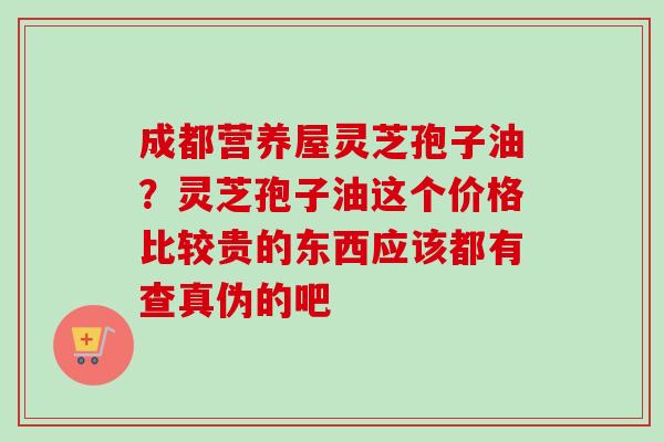 成都营养屋灵芝孢子油?灵芝孢子油这个价格比较贵的东西应该都有查真伪的吧 成都营养屋灵芝孢子油?灵芝孢子油这个价格比较贵的东西应该都有查真伪的吧