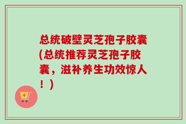 总统破壁灵芝孢子胶囊(总统推荐灵芝孢子胶囊,滋补养生功效惊人!) 总统破壁灵芝孢子胶囊(总统推荐灵芝孢子胶囊,滋补养生功效惊人!)