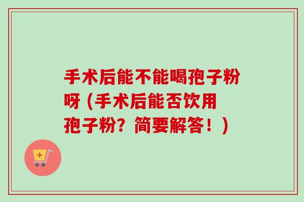 手术后能不能喝孢子粉呀 (手术后能否饮用孢子粉？简要解答！)