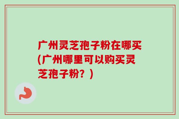 广州灵芝孢子粉在哪买(广州哪里可以购买灵芝孢子粉?) 广州灵芝孢子粉在哪买(广州哪里可以购买灵芝孢子粉?)