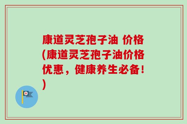 康道灵芝孢子油 价格(康道灵芝孢子油价格优惠,健康养生必备!) 康道灵芝孢子油 价格(康道灵芝孢子油价格优惠,健康养生必备!)