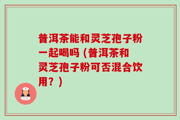 普洱茶能和灵芝孢子粉一起喝吗 (普洱茶和灵芝孢子粉可否混合饮用？)