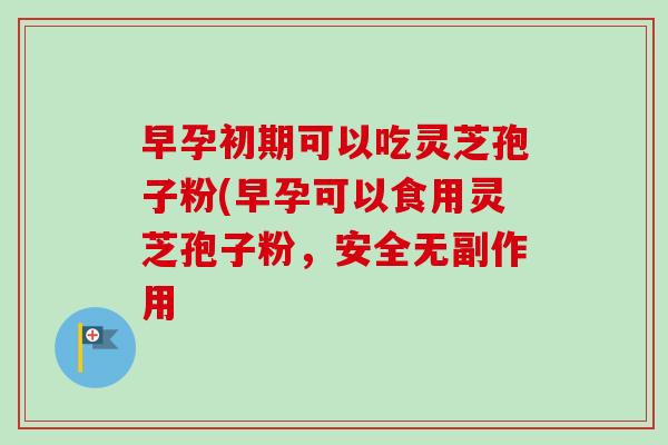 早孕初期可以吃灵芝孢子粉(早孕可以食用灵芝孢子粉,安全无副作用 早孕初期可以吃灵芝孢子粉(早孕可以食用灵芝孢子粉,安全无副作用