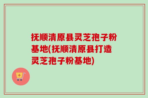 抚顺清原县灵芝孢子粉基地(抚顺清原县打造灵芝孢子粉基地) 抚顺清原县灵芝孢子粉基地(抚顺清原县打造灵芝孢子粉基地)