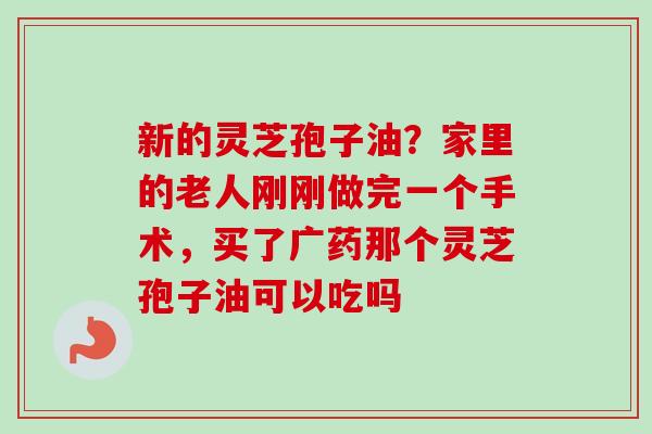新的灵芝孢子油?家里的老人刚刚做完一个手术,买了广药那个灵芝孢子油可以吃吗 新的灵芝孢子油?家里的老人刚刚做完一个手术,买了广药那个灵芝孢子油可以吃吗