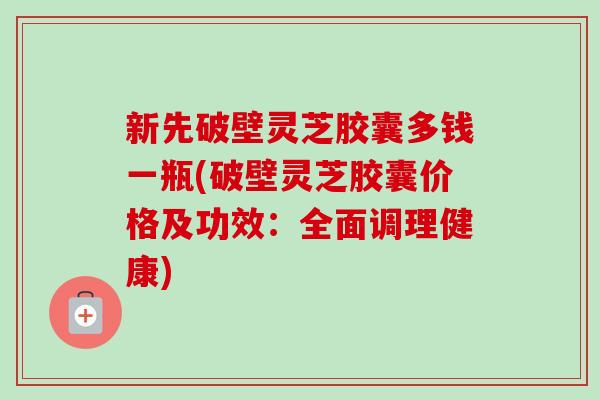 新先破壁灵芝胶囊多钱一瓶(破壁灵芝胶囊价格及功效:全面调理健康) 新先破壁灵芝胶囊多钱一瓶(破壁灵芝胶囊价格及功效:全面调理健康)
