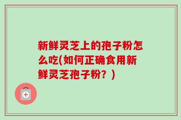 新鲜灵芝上的孢子粉怎么吃(如何正确食用新鲜灵芝孢子粉?) 新鲜灵芝上的孢子粉怎么吃(如何正确食用新鲜灵芝孢子粉?)