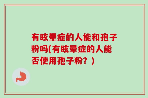 有眩晕症的人能和孢子粉吗(有眩晕症的人能否使用孢子粉?) 有眩晕症的人能和孢子粉吗(有眩晕症的人能否使用孢子粉?)