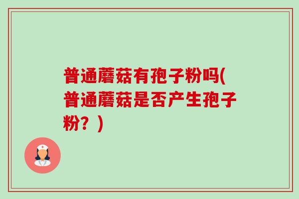 普通蘑菇有孢子粉吗(普通蘑菇是否产生孢子粉?) 普通蘑菇有孢子粉吗(普通蘑菇是否产生孢子粉?)