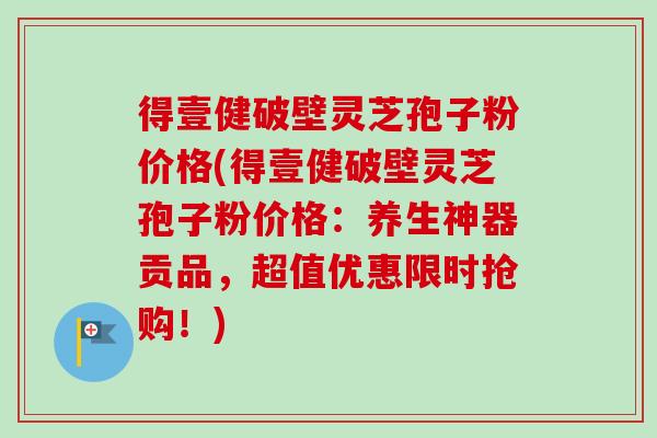 得壹健破壁灵芝孢子粉价格(得壹健破壁灵芝孢子粉价格:养生神器贡品,超值优惠限时抢购!) 得壹健破壁灵芝孢子粉价格(得壹健破壁灵芝孢子粉价格:养生神器贡品,超值优惠限时抢购!)