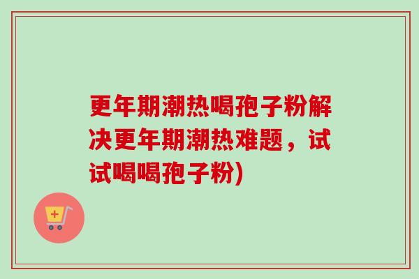 潮热喝孢子粉解决潮热难题,试试喝喝孢子粉) 潮热喝孢子粉解决潮热难题,试试喝喝孢子粉)