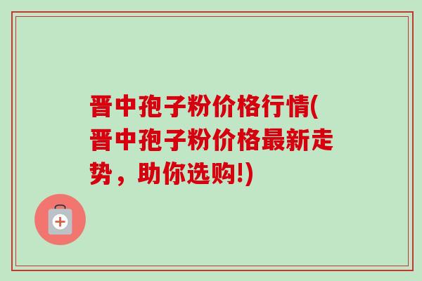 晋中孢子粉价格行情(晋中孢子粉价格新走势,助你选购!) 晋中孢子粉价格行情(晋中孢子粉价格新走势,助你选购!)