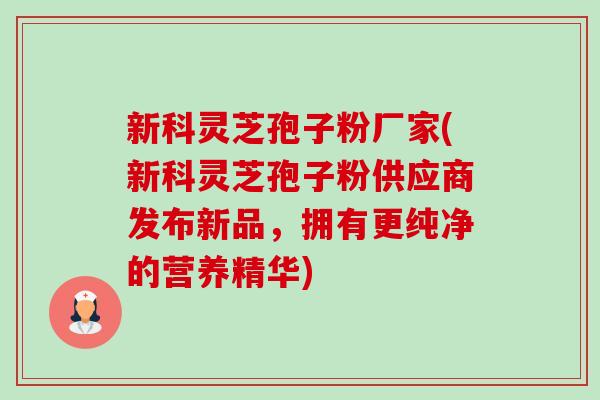新科灵芝孢子粉厂家(新科灵芝孢子粉供应商发布新品,拥有更纯净的营养精华) 新科灵芝孢子粉厂家(新科灵芝孢子粉供应商发布新品,拥有更纯净的营养精华)