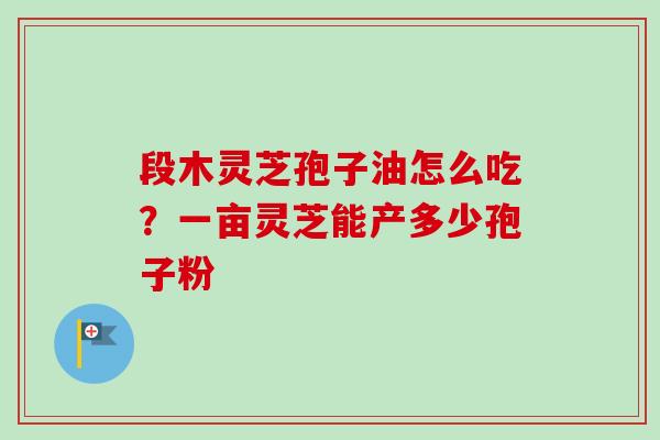 段木灵芝孢子油怎么吃?一亩灵芝能产多少孢子粉 段木灵芝孢子油怎么吃?一亩灵芝能产多少孢子粉