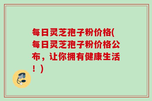 每日灵芝孢子粉价格(每日灵芝孢子粉价格公布,让你拥有健康生活!) 每日灵芝孢子粉价格(每日灵芝孢子粉价格公布,让你拥有健康生活!)