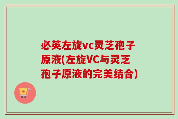 必英左旋vc灵芝孢子原液(左旋VC与灵芝孢子原液的完美结合)