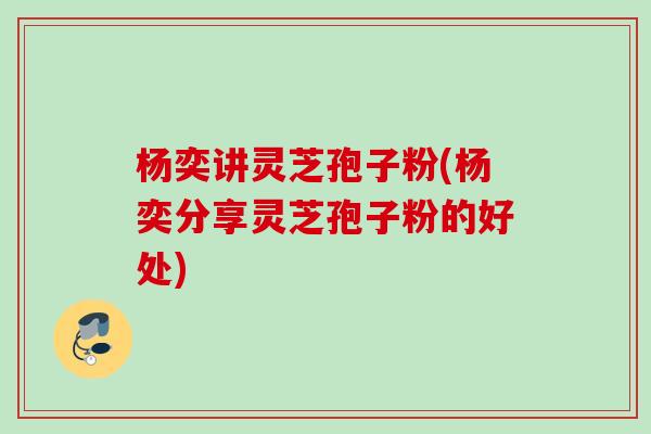 杨奕讲灵芝孢子粉(杨奕分享灵芝孢子粉的好处) 杨奕讲灵芝孢子粉(杨奕分享灵芝孢子粉的好处)