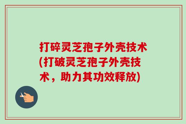 打碎灵芝孢子外壳技术(打破灵芝孢子外壳技术，助力其功效释放)