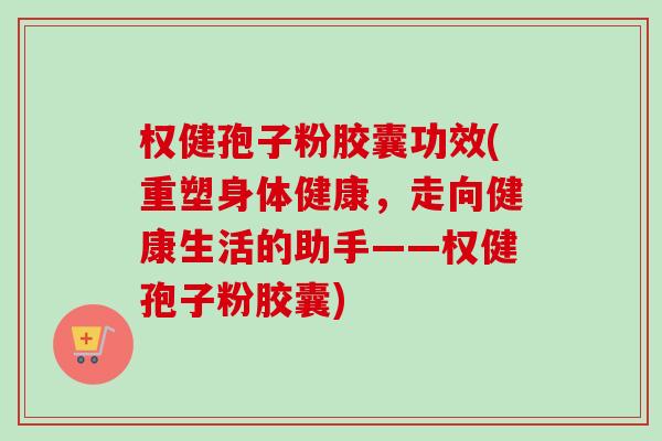 权健孢子粉胶囊功效(重塑身体健康,走向健康生活的助手——权健孢子粉胶囊) 权健孢子粉胶囊功效(重塑身体健康,走向健康生活的助手——权健孢子粉胶囊)