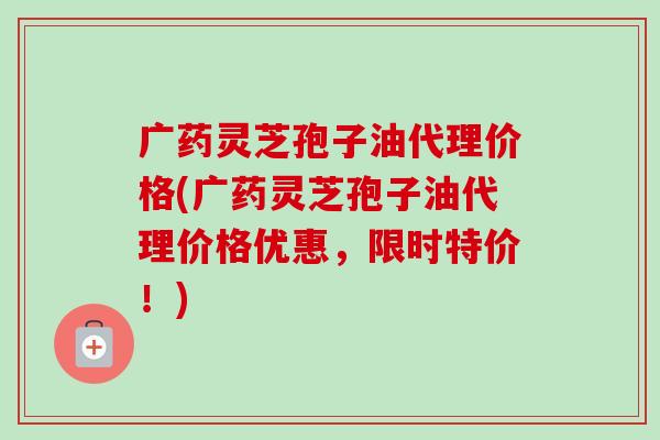 广药灵芝孢子油代理价格(广药灵芝孢子油代理价格优惠，限时特价！)