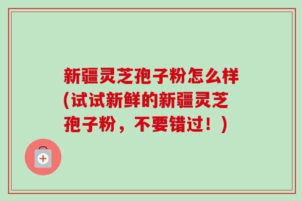 新疆灵芝孢子粉怎么样(试试新鲜的新疆灵芝孢子粉，不要错过！)