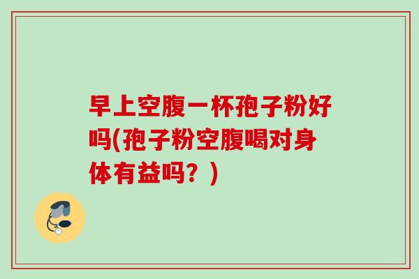 早上空腹一杯孢子粉好吗(孢子粉空腹喝对身体有益吗？)