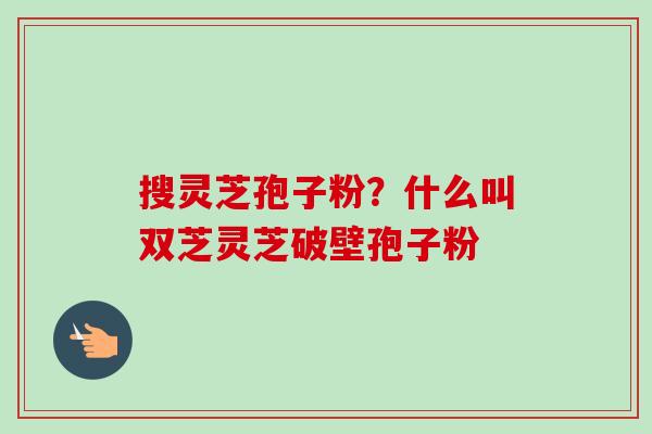 搜灵芝孢子粉？什么叫双芝灵芝破壁孢子粉