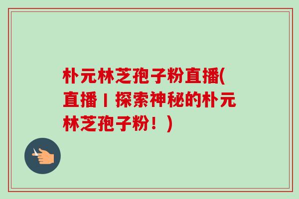 朴元林芝孢子粉直播(直播丨探索神秘的朴元林芝孢子粉!) 朴元林芝孢子粉直播(直播丨探索神秘的朴元林芝孢子粉!)