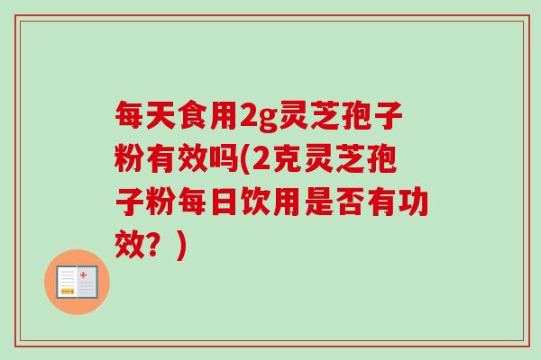 每天食用2g灵芝孢子粉有效吗(2克灵芝孢子粉每日饮用是否有功效?) 每天食用2g灵芝孢子粉有效吗(2克灵芝孢子粉每日饮用是否有功效?)