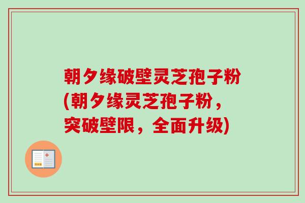 朝夕缘破壁灵芝孢子粉(朝夕缘灵芝孢子粉,突破壁限,全面升级) 朝夕缘破壁灵芝孢子粉(朝夕缘灵芝孢子粉,突破壁限,全面升级)