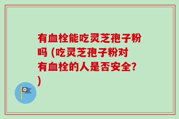 有能吃灵芝孢子粉吗 (吃灵芝孢子粉对有的人是否安全?) 有能吃灵芝孢子粉吗 (吃灵芝孢子粉对有的人是否安全?)