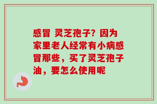 灵芝孢子?因为家里老人经常有小那些,买了灵芝孢子油,要怎么使用呢 灵芝孢子?因为家里老人经常有小那些,买了灵芝孢子油,要怎么使用呢