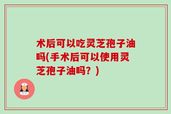 术后可以吃灵芝孢子油吗(手术后可以使用灵芝孢子油吗？)