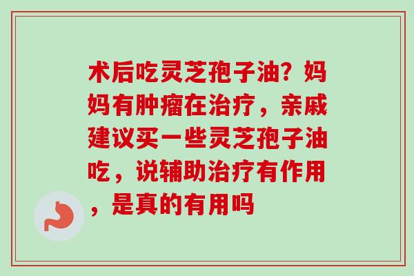 术后吃灵芝孢子油?妈妈有在,亲戚建议买一些灵芝孢子油吃,说辅助有作用,是真的有用吗 术后吃灵芝孢子油?妈妈有在,亲戚建议买一些灵芝孢子油吃,说辅助有作用,是真的有用吗